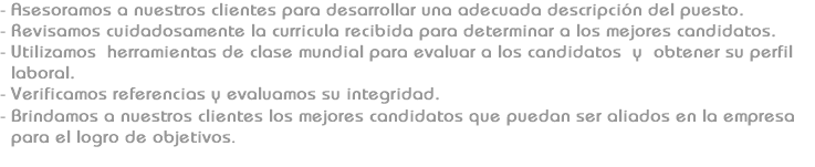 - Asesoramos a nuestros clientes para desarrollar una adecuada descripción del puesto.
- Revisamos cuidadosamente la curricula recibida para determinar a los mejores candidatos.
- Utilizamos herramientas de clase mundial para evaluar a los candidatos y obtener su perfil laboral.
- Verificamos referencias y evaluamos su integridad.
- Brindamos a nuestros clientes los mejores candidatos que puedan ser aliados en la empresa para el logro de objetivos. 
