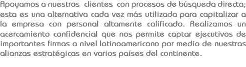 Apoyamos a nuestros clientes con procesos de búsqueda directa; esta es una alternativa cada vez más utilizada para capitalizar a la empresa con personal altamente calificado. Realizamos un acercamiento confidencial que nos permite captar ejecutivos de importantes firmas a nivel latinoamericano por medio de nuestras alianzas estratégicas en varios países del continente.
