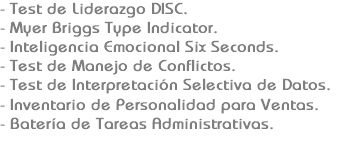 - Test de Liderazgo DISC.
- Myer Briggs Type Indicator.
- Inteligencia Emocional Six Seconds.
- Test de Manejo de Conflictos.
- Test de Interpretación Selectiva de Datos.
- Inventario de Personalidad para Ventas.
- Batería de Tareas Administrativas.