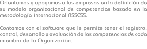 Orientamos y apoyamos a las empresas en la definición de su modelo organizacional de competencias basado en la metodología internacional ASSESS. Contamos con el software que le permite tener el registro, control, desarrollo y evaluación de las competencias de cada miembro de la Organización.
