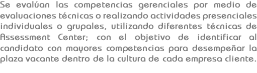Se evalúan las competencias gerenciales por medio de evaluaciones técnicas o realizando actividades presenciales individuales o grupales, utilizando diferentes técnicas de Assessment Center; con el objetivo de identificar al candidato con mayores competencias para desempeñar la plaza vacante dentro de la cultura de cada empresa cliente.

