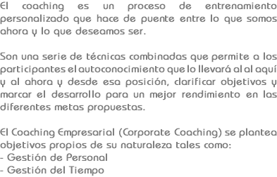 El coaching es un proceso de entrenamiento personalizado que hace de puente entre lo que somos ahora y lo que deseamos ser. Son una serie de técnicas combinadas que permite a los participantes el autoconocimiento que lo llevará al al aquí y al ahora y desde esa posición, clarificar objetivos y marcar el desarrollo para un mejor rendimiento en las diferentes metas propuestas. El Coaching Empresarial (Corporate Coaching) se plantea objetivos propios de su naturaleza tales como:
- Gestión de Personal - Gestión del Tiempo
